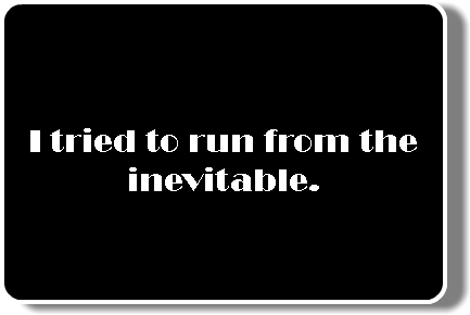  I tried to run from the inevitable.